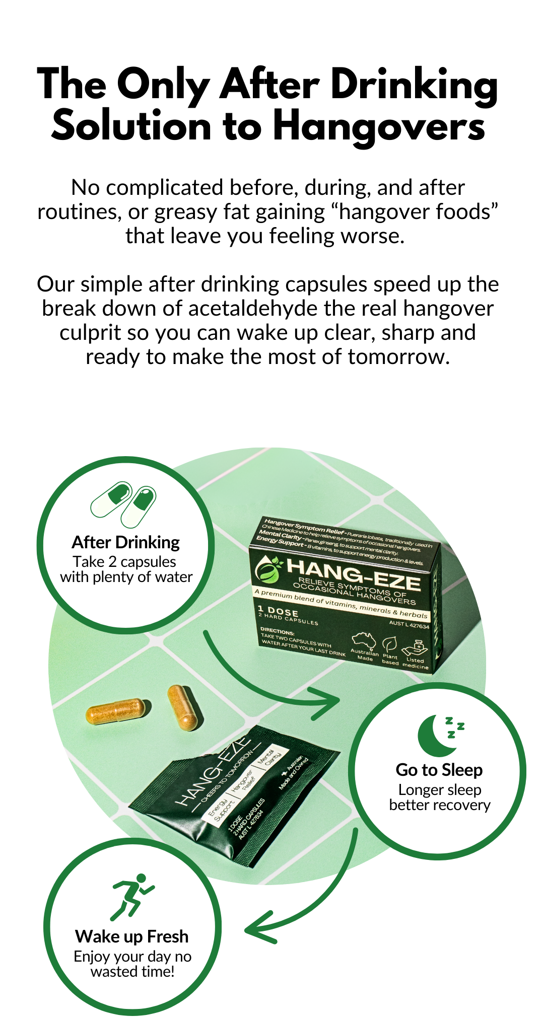 No complicated before, during, and after routines, or greasy fat gaining “hangover foods” that leave you feeling worse. 

Our simple after drinking capsules speed up the break down of acetaldehyde the real hangover culprit so you can wake up clear, sharp and ready to make the most of tomorrow.